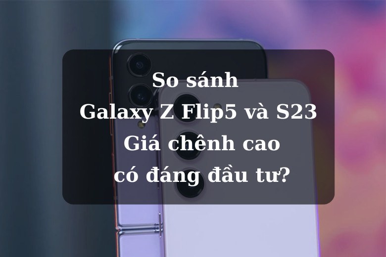 So sánh Galaxy Z Flip5 và S23: Giá chênh cao, có đáng đầu tư?